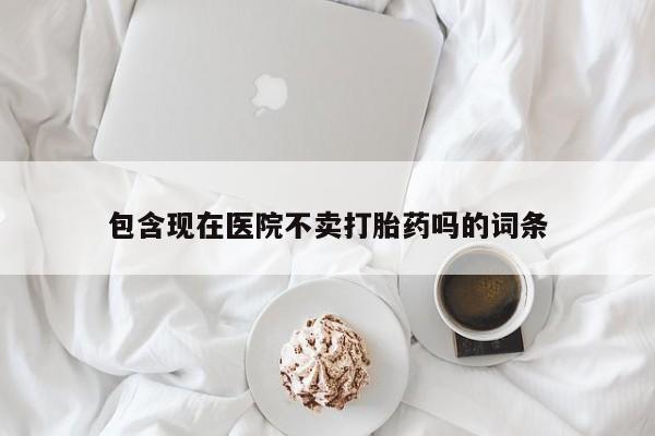 私人卖打胎药微信号，包含现在医院不卖打胎药吗的词条