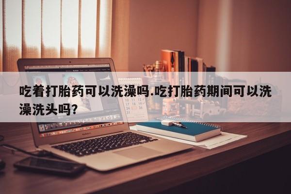 私人卖打胎药微信号，吃着打胎药可以洗澡吗.吃打胎药期间可以洗澡洗头吗？