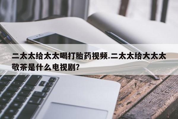 私人卖打胎药微信号，二太太给太太喝打胎药视频.二太太给大太太敬茶是什么电视剧？