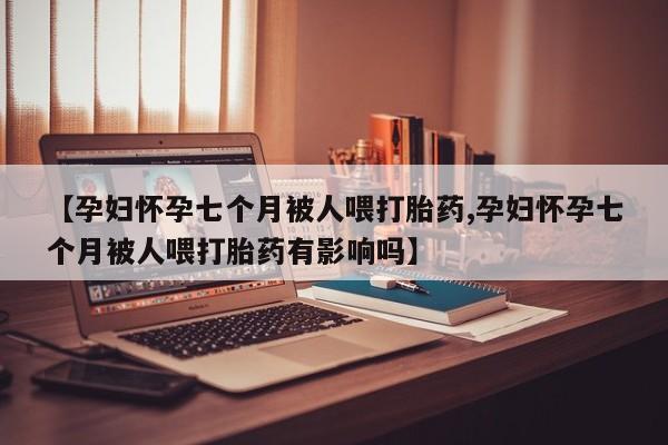 私人卖打胎药微信号，【孕妇怀孕七个月被人喂打胎药,孕妇怀孕七个月被人喂打胎药有影响吗】