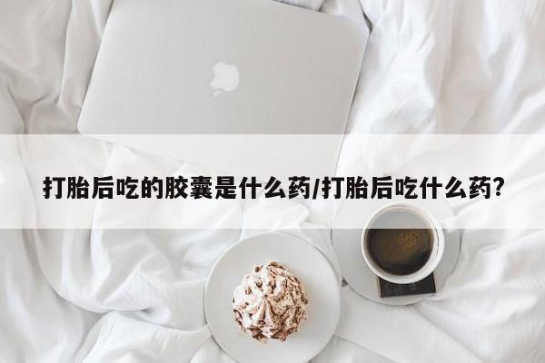 私人卖打胎药微信号，打胎后吃的胶囊是什么药/打胎后吃什么药?