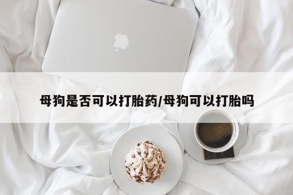 私人卖打胎药微信号，母狗是否可以打胎药/母狗可以打胎吗