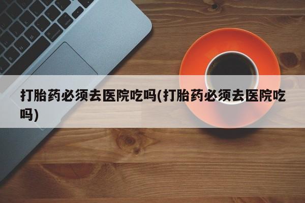 私人卖打胎药微信号，打胎药必须去医院吃吗(打胎药必须去医院吃吗)