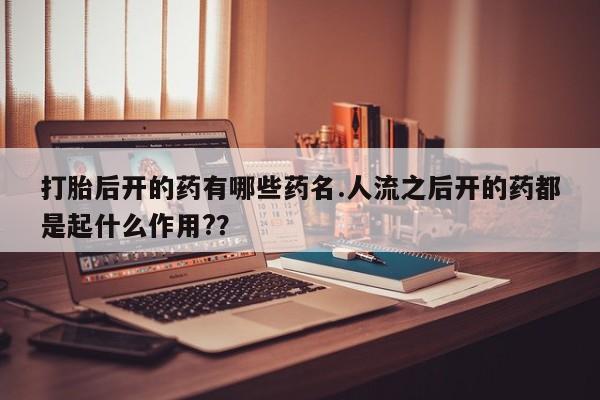 私人卖打胎药微信号，打胎后开的药有哪些药名.人流之后开的药都是起什么作用?？