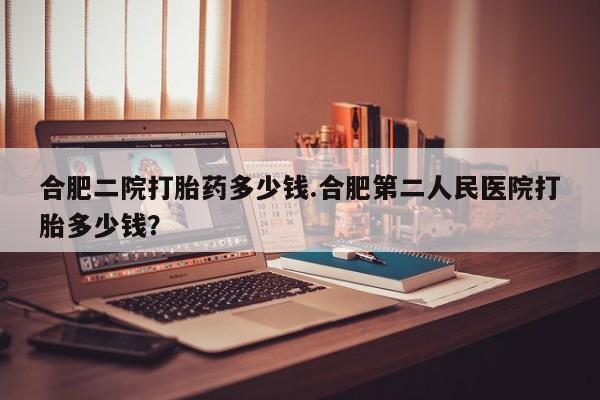 私人卖打胎药微信号，合肥二院打胎药多少钱.合肥第二人民医院打胎多少钱？