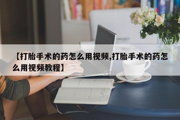 私人卖打胎药微信号，【打胎手术的药怎么用视频,打胎手术的药怎么用视频教程】