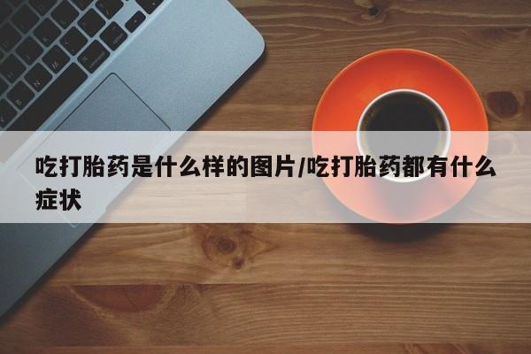 私人卖打胎药微信号，吃打胎药是什么样的图片/吃打胎药都有什么症状