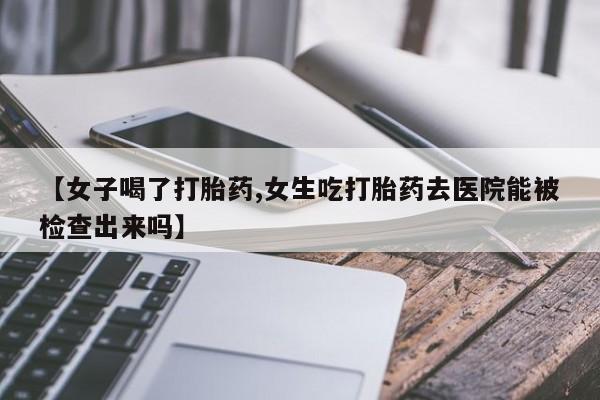 私人卖打胎药微信号，【女子喝了打胎药,女生吃打胎药去医院能被检查出来吗】