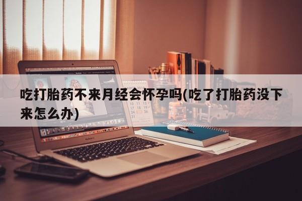 私人卖打胎药微信号，吃打胎药不来月经会怀孕吗(吃了打胎药没下来怎么办)