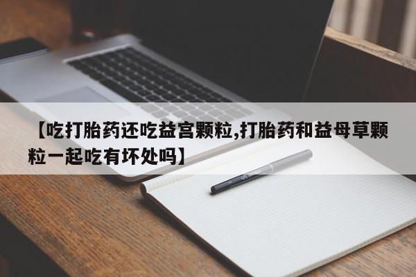 私人卖打胎药微信号，【吃打胎药还吃益宫颗粒,打胎药和益母草颗粒一起吃有坏处吗】