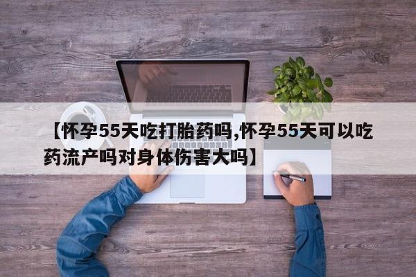 私人卖打胎药微信号，【怀孕55天吃打胎药吗,怀孕55天可以吃药流产吗对身体伤害大吗】