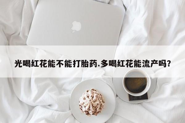 私人卖打胎药微信号，光喝红花能不能打胎药.多喝红花能流产吗？