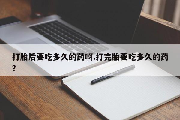 私人卖打胎药微信号，打胎后要吃多久的药啊.打完胎要吃多久的药？