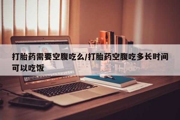 私人卖打胎药微信号，打胎药需要空腹吃么/打胎药空腹吃多长时间可以吃饭