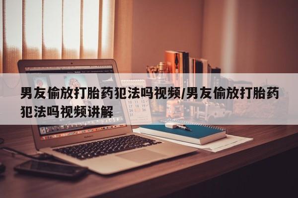 私人卖打胎药微信号，男友偷放打胎药犯法吗视频/男友偷放打胎药犯法吗视频讲解