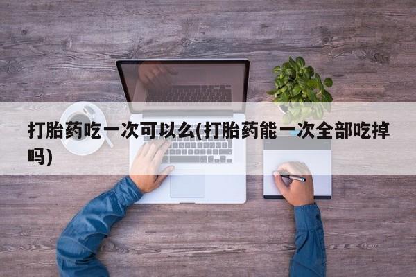 私人卖打胎药微信号，打胎药吃一次可以么(打胎药能一次全部吃掉吗)