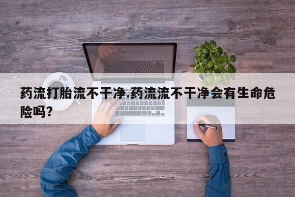 私人卖打胎药微信号，药流打胎流不干净.药流流不干净会有生命危险吗？
