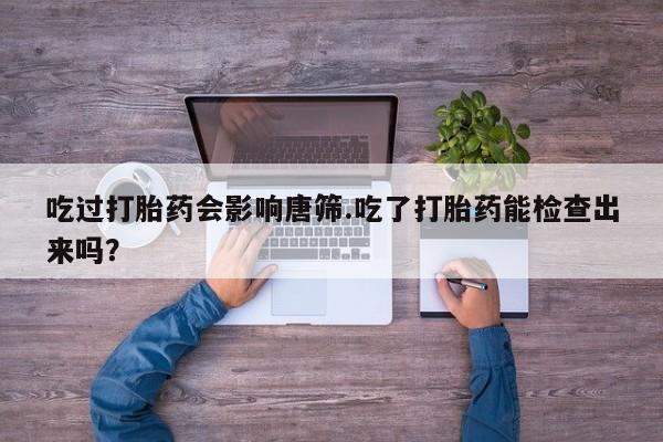 私人卖打胎药微信号，吃过打胎药会影响唐筛.吃了打胎药能检查出来吗？