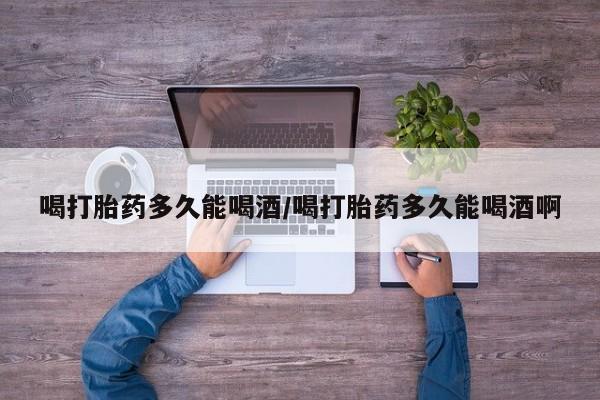 私人卖打胎药微信号，喝打胎药多久能喝酒/喝打胎药多久能喝酒啊