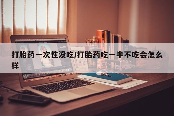 私人卖打胎药微信号，打胎药一次性没吃/打胎药吃一半不吃会怎么样