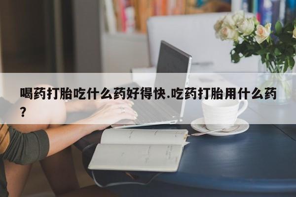 私人卖打胎药微信号，喝药打胎吃什么药好得快.吃药打胎用什么药？