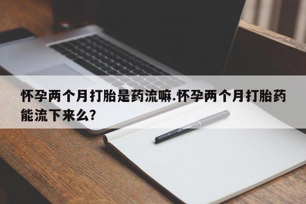 私人卖打胎药微信号，怀孕两个月打胎是药流嘛.怀孕两个月打胎药能流下来么？