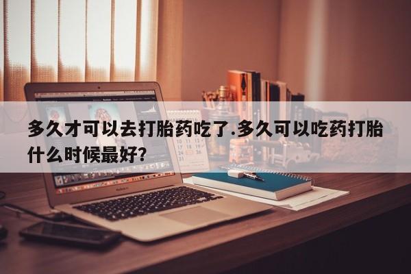 私人卖打胎药微信号，多久才可以去打胎药吃了.多久可以吃药打胎什么时候最好？