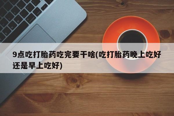 私人卖打胎药微信号，9点吃打胎药吃完要干啥(吃打胎药晚上吃好还是早上吃好)