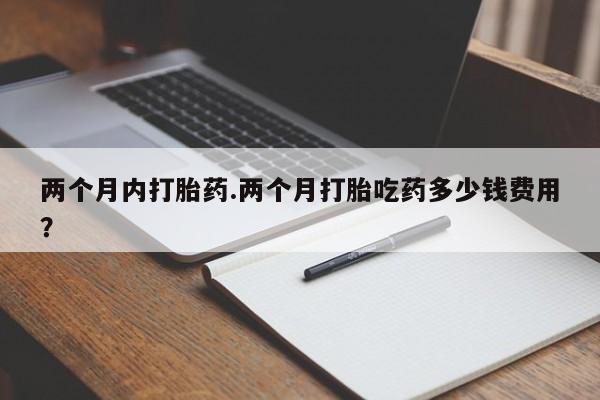 私人卖打胎药微信号，两个月内打胎药.两个月打胎吃药多少钱费用？