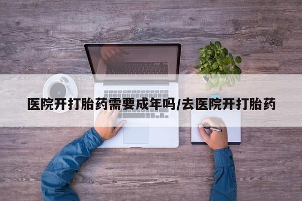 私人卖打胎药微信号,医院开打胎药需要成年吗/去医院开打胎药