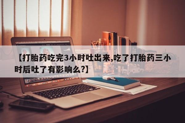 私人卖打胎药微信号，【打胎药吃完3小时吐出来,吃了打胎药三小时后吐了有影响么?】